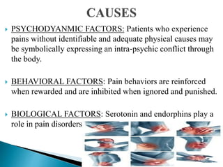 PSYCHODYANMIC FACTORS: Patients who experience
pains without identifiable and adequate physical causes may
be symbolically expressing an intra-psychic conflict through
the body.
 BEHAVIORAL FACTORS: Pain behaviors are reinforced
when rewarded and are inhibited when ignored and punished.
 BIOLOGICAL FACTORS: Serotonin and endorphins play a
role in pain disorders
 