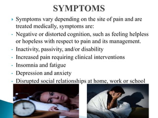  Symptoms vary depending on the site of pain and are
treated medically, symptoms are:
• Negative or distorted cognition, such as feeling helpless
or hopeless with respect to pain and its management.
• Inactivity, passivity, and/or disability
• Increased pain requiring clinical interventions
• Insomnia and fatigue
• Depression and anxiety
• Disrupted social relationships at home, work or school
 