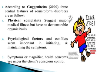  According to Guggenheim (2000) three
central features of somatoform disorders
are as follow:
1. Physical complaints Suggest major
medical illness but have no demonstrable
organic basis
2. Psychological factors and conflicts
seem important in initiating, &
maintaining the symptoms.
3. Symptoms or magnified health concerns
are under the client’s conscious control
 