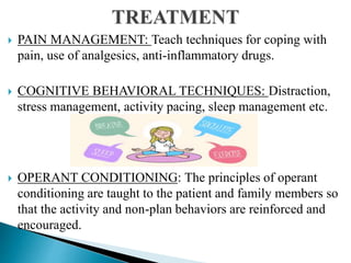  PAIN MANAGEMENT: Teach techniques for coping with
pain, use of analgesics, anti-inflammatory drugs.
 COGNITIVE BEHAVIORAL TECHNIQUES: Distraction,
stress management, activity pacing, sleep management etc.
 OPERANT CONDITIONING: The principles of operant
conditioning are taught to the patient and family members so
that the activity and non-plan behaviors are reinforced and
encouraged.
 