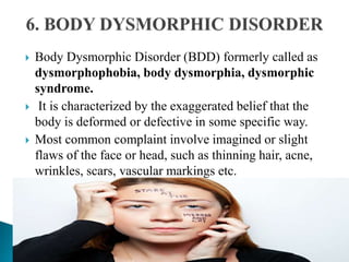  Body Dysmorphic Disorder (BDD) formerly called as
dysmorphophobia, body dysmorphia, dysmorphic
syndrome.
 It is characterized by the exaggerated belief that the
body is deformed or defective in some specific way.
 Most common complaint involve imagined or slight
flaws of the face or head, such as thinning hair, acne,
wrinkles, scars, vascular markings etc.
 