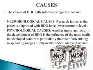  The causes of BDD falls into two categories that are:
 NEUROBIOLOGICAL CAUSES: Research indicates that
patients diagnosed with BDD have lower serotonin levels.
 PSYCHOLOGICAL CAUSES: Another important factor in
the development of BDD is the influence of the mass media
in developed countries, particularly the role of advertising
in spreading images of physically perfect men and women.
 