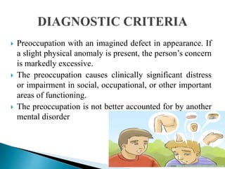  Preoccupation with an imagined defect in appearance. If
a slight physical anomaly is present, the person’s concern
is markedly excessive.
 The preoccupation causes clinically significant distress
or impairment in social, occupational, or other important
areas of functioning.
 The preoccupation is not better accounted for by another
mental disorder
 