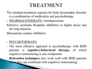 The standard treatment regimen for body dysmorphic disorder
is a combination of medication and psychotherapy
 PHARMACOTHERAPY: Antidepressants
Selective serotonin Reuptake inhibitors at higher doses and
for long duration
Monoamine oxidase inhibitors
 PSYCHOTHERAPY:
• The most effective approach to psychotherapy with BDD
patients is cognitive-behavioral therapy, of which
cognitive restructuring is one component.
• Relaxation techniques also work well with BDD patients
when they are combined with cognitive restructuring.
 
