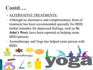  ALTERNATIVE TREATMENTS:
• Although no alternative and complementary form of
treatment has been recommended specially for BDD,
herbal remedies for depressed feelings, such as St.
John’s Wort, have been reported as helping some
BDD patients.
• Aromatherapy and Yoga has helped some person with
BDD.
 