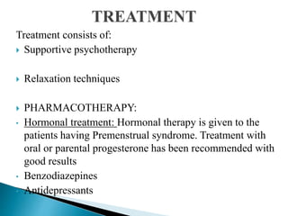 Treatment consists of:
 Supportive psychotherapy
 Relaxation techniques
 PHARMACOTHERAPY:
• Hormonal treatment: Hormonal therapy is given to the
patients having Premenstrual syndrome. Treatment with
oral or parental progesterone has been recommended with
good results
• Benzodiazepines
• Antidepressants
 
