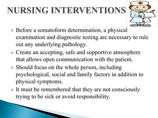  Before a somatoform determination, a physical
examination and diagnostic testing are necessary to rule
out any underlying pathology.
 Create an accepting, safe and supportive atmosphere
that allows open communication with the patient.
 Should focus on the whole person, including
psychological, social and family factors in addition to
physical symptoms.
 It must be remembered that they are not consciously
trying to be sick or avoid responsibility.
 