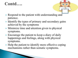  Respond to the patient with understanding and
patience.
 Identify the types of primary and secondary gains
achieved by the symptoms
 Minimize time and attention given to physical
symptoms.
 Encourage the patient to keep a diary of daily
happenings and feelings, along with physical
symptoms.
 Help the patient to identify more effective coping
mechanisms rather than somatic symptoms.
 