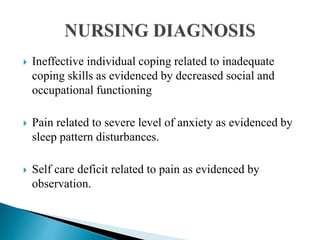  Ineffective individual coping related to inadequate
coping skills as evidenced by decreased social and
occupational functioning
 Pain related to severe level of anxiety as evidenced by
sleep pattern disturbances.
 Self care deficit related to pain as evidenced by
observation.
 