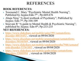 BOOK REFERENCES:
 Townsend C. Mary “Psychiatric Mental Health Nursing”;
Published by Jaypee;Edn-7th ; Pp-669-676
 Ahuja Niraj “A short textbook of Psychiatry”; Published by
Jaypee; Edn-7th; Pp-104-109
 Sreevani R “A guide to Mental Health & Psychiatric Nursing”;
published by Jaypee; Edn-4th; Pp-233-235
NET REFERENCES:
 https://www.slideshare.net/mobile/saita1991/somatoform-
disorder-48816452 , viewed on 09/04/2020
 https://www.sliseshare.net/mobile/arunmadanan/somatoform-
disorders-50168569 , viewed on 09/04/2020
 https://www.slideshare.net/mobile/sandeepshrestha7946/somatof
orm-disorder-53361883 , viewed on 09/04/2020
 https://www.slideshare.net/mobile/godwinlipz/somatoform-
disorders-32088994 , viewed on 10/04/2020
 