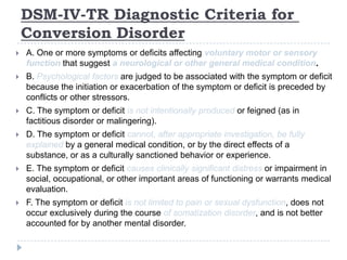 TR Diagnostic Criteria for-IV-DSM
Conversion Disorder
 A. One or more symptoms or deficits affecting voluntary motor or sensory
function that suggest a neurological or other general medical condition.
 B. Psychological factors are judged to be associated with the symptom or deficit
because the initiation or exacerbation of the symptom or deficit is preceded by
conflicts or other stressors.
 C. The symptom or deficit is not intentionally produced or feigned (as in
factitious disorder or malingering).
 D. The symptom or deficit cannot, after appropriate investigation, be fully
explained by a general medical condition, or by the direct effects of a
substance, or as a culturally sanctioned behavior or experience.
 E. The symptom or deficit causes clinically significant distress or impairment in
social, occupational, or other important areas of functioning or warrants medical
evaluation.
 F. The symptom or deficit is not limited to pain or sexual dysfunction, does not
occur exclusively during the course of somatization disorder, and is not better
accounted for by another mental disorder.
 