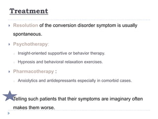 Treatment
 Resolution of the conversion disorder symptom is usually
spontaneous.
 Psychotherapy:
o Insight-oriented supportive or behavior therapy.
o Hypnosis and behavioral relaxation exercises.
 Pharmacotherapy :
o Anxiolytics and antidepressants especially in comorbid cases.
Telling such patients that their symptoms are imaginary often
makes them worse.
 