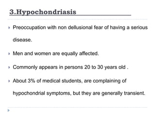3.Hypochondriasis
 Preoccupation with non dellusional fear of having a serious
disease.
 Men and women are equally affected.
 Commonly appears in persons 20 to 30 years old .
 About 3% of medical students, are complaining of
hypochondrial symptoms, but they are generally transient.
 