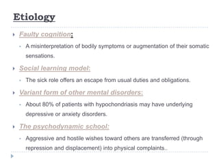 Etiology
 Faulty cognition:
 A misinterpretation of bodily symptoms or augmentation of their somatic
sensations.
 Social learning model:
 The sick role offers an escape from usual duties and obligations.
 Variant form of other mental disorders:
 About 80% of patients with hypochondriasis may have underlying
depressive or anxiety disorders.
 The psychodynamic school:
 Aggressive and hostile wishes toward others are transferred (through
repression and displacement) into physical complaints..
 