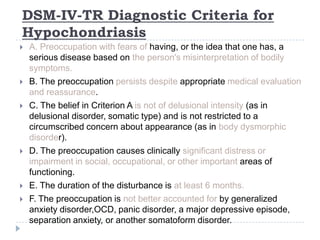 DSM-IV-TR Diagnostic Criteria for
Hypochondriasis
 A. Preoccupation with fears of having, or the idea that one has, a
serious disease based on the person's misinterpretation of bodily
symptoms.
 B. The preoccupation persists despite appropriate medical evaluation
and reassurance.
 C. The belief in Criterion A is not of delusional intensity (as in
delusional disorder, somatic type) and is not restricted to a
circumscribed concern about appearance (as in body dysmorphic
disorder).
 D. The preoccupation causes clinically significant distress or
impairment in social, occupational, or other important areas of
functioning.
 E. The duration of the disturbance is at least 6 months.
 F. The preoccupation is not better accounted for by generalized
anxiety disorder,OCD, panic disorder, a major depressive episode,
separation anxiety, or another somatoform disorder.
 