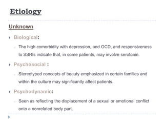 Etiology
Unknown
 Biological:
o The high comorbidity with depression, and OCD, and responsiveness
to SSRIs indicate that, in some patients, may involve serotonin.
 Psychosocial :
o Stereotyped concepts of beauty emphasized in certain families and
within the culture may significantly affect patients.
 Psychodynamic:
o Seen as reflecting the displacement of a sexual or emotional conflict
onto a nonrelated body part.
 