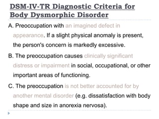 DSM-IV-TR Diagnostic Criteria for
Body Dysmorphic Disorder
A. Preoccupation with an imagined defect in
appearance. If a slight physical anomaly is present,
the person's concern is markedly excessive.
B. The preoccupation causes clinically significant
distress or impairment in social, occupational, or other
important areas of functioning.
C. The preoccupation is not better accounted for by
another mental disorder (e.g. dissatisfaction with body
shape and size in anorexia nervosa).
 
