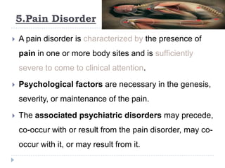 5.Pain Disorder
 A pain disorder is characterized by the presence of
pain in one or more body sites and is sufficiently
severe to come to clinical attention.
 Psychological factors are necessary in the genesis,
severity, or maintenance of the pain.
 The associated psychiatric disorders may precede,
co-occur with or result from the pain disorder, may co-
occur with it, or may result from it.
 