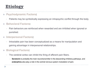 Etiology
 Psychodynamic Factors:
• Patients may be symbolically expressing an intrapsychic conflict through the body.
 Behavioral Factors:
• Pain behaviors are reinforced when rewarded and are inhibited when ignored or
punished.
 Interpersonal Factors:
• Intractable pain has been conceptualized as a means for manipulation and
gaining advantage in interpersonal relationships.
 Biological Factors:
• The cerebral cortex can inhibit the firing of afferent pain fibers.
 Serotonin is probably the main neurotransmitter in the descending inhibitory pathways, and
endorphins also play a role in the central nervous system modulation of pain.
 