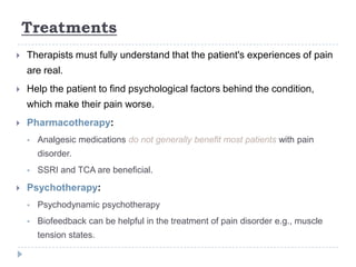 Treatments
 Therapists must fully understand that the patient's experiences of pain
are real.
 Help the patient to find psychological factors behind the condition,
which make their pain worse.
 Pharmacotherapy:
 Analgesic medications do not generally benefit most patients with pain
disorder.
 SSRI and TCA are beneficial.
 Psychotherapy:
 Psychodynamic psychotherapy
 Biofeedback can be helpful in the treatment of pain disorder e.g., muscle
tension states.
 