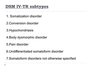 DSM IV-TR subtypes
1. Somatization disorder
2.Conversion disorder
3.Hypochondriasis
4.Body dysmorphic disorder
5.Pain disorder
6.Undifferentiated somatoform disorder
7.Somatoform disorders not otherwise specified
 