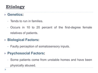Etiology
 Genetics:
• Tends to run in families.
• Occurs in 10 to 20 percent of the first-degree female
relatives of patients.
 Biological Factors:
 Faulty perception of somatosensory inputs.
 Psychosocial Factors:
• Some patients come from unstable homes and have been
physically abused.
 
