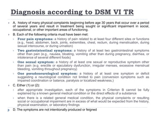 Diagnosis according to DSM VI TR
 A. history of many physical complaints beginning before age 30 years that occur over a period
of several years and result in treatment being sought or significant impairment in social,
occupational, or other important areas of functioning.
 B. Each of the following criteria must have been met:
 Four pain symptoms: a history of pain related to at least four different sites or functions
(e.g., head, abdomen, back, joints, extremities, chest, rectum, during menstruation, during
sexual intercourse, or during urination)
 Two gastrointestinal symptoms: a history of at least two gastrointestinal symptoms
other than pain (e.g., nausea, bloating, vomiting other than during pregnancy, diarrhea, or
intolerance of several different foods)
 One sexual symptom: a history of at least one sexual or reproductive symptom other
than pain (e.g. erectile or ejaculatory dysfunction, irregular menses, excessive menstrual
bleeding, vomiting throughout pregnancy)
 One pseudoneurological symptom: a history of at least one symptom or deficit
suggesting a neurological condition not limited to pain (conversion symptoms such as
impaired coordination or balance, paralysis or localized weakness,)
 C. Either (1) or (2):
 after appropriate investigation, each of the symptoms in Criterion B cannot be fully
explained by a known general medical condition or the direct effects of a substance
 when there is a related general medical condition, the physical complaints or resulting
social or occupational impairment are in excess of what would be expected from the history,
physical examination, or laboratory findings
 D. The symptoms are not intentionally produced or feigned
 