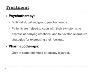 Treatment
 Psychotherapy:
 Both individual and group psychotherapy.
 Patients are helped to cope with their symptoms, to
express underlying emotions, and to develop alternative
strategies for expressing their feelings.
 Pharmacotherapy:
• Only in comorbid mood or anxiety disorder.
 