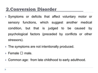2.Conversion Disorder
 Symptoms or deficits that affect voluntary motor or
sensory functions, which suggest another medical
condition, but that is judged to be caused by
psychological factors (preceded by conflicts or other
stressors).
 The symptoms are not intentionally produced.
 Female ˃ male.
 Common age: from late childhood to early adulthood.
 