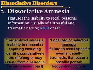 Features the inability to recall personal
 information, usually of a stressful and
 traumatic nature; adult onset

 *Generalized amnesia    *Localized or selective
 -inability to remember          amnesia
   anything including   -failure to recall specific
identity, comparatively       events, usually
  rare (lifelong or may  traumatic, that occur a
extend from a period in       specific period;
 the more recent past)     frequently occurs in
 