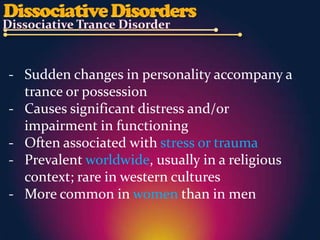 - Sudden changes in personality accompany a
  trance or possession
- Causes significant distress and/or
  impairment in functioning
- Often associated with stress or trauma
- Prevalent worldwide, usually in a religious
  context; rare in western cultures
- More common in women than in men
 