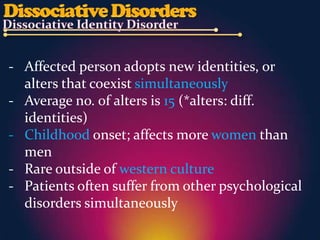 - Affected person adopts new identities, or
  alters that coexist simultaneously
- Average no. of alters is 15 (*alters: diff.
  identities)
- Childhood onset; affects more women than
  men
- Rare outside of western culture
- Patients often suffer from other psychological
  disorders simultaneously
 