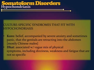 CULTURE-SPECIFIC SYNDROMES THAT FIT WITH
HYPOCHONDRIASIS

• Koro: belief, accompanied by severe anxiety and sometimes
  panic, that the genitals are retracting into the abdomen
  [mostly Chinese males]
• Dhat: associated w/ vague mix of physical
  symptoms, including dizziness, weakness and fatigue that are
  not so specific
 