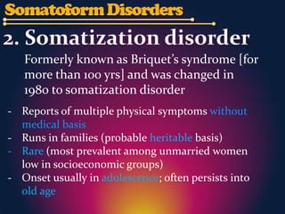Formerly known as Briquet’s syndrome [for
   more than 100 yrs] and was changed in
   1980 to somatization disorder
- Reports of multiple physical symptoms without
  medical basis
- Runs in families (probable heritable basis)
- Rare (most prevalent among unmarried women
  low in socioeconomic groups)
- Onset usually in adolescence; often persists into
  old age
 