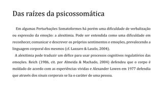 Das raízes da psicossomática
Em algumas Perturbações Somatoformes há porém uma dificuldade de verbalização
ou expressão da emoção: a alexitimia. Pode ser entendida como uma dificuldade em
reconhecer, comunicar e descrever os próprios sentimentos e emoções, prevalecendo a
linguagem corporal dos mesmos (cf. Lazzaro & Laszlo, 2004).
A alexitimia pode traduzir um défice para usar processos cognitivos regulatórios das
emoções. Reich (1986, cit. por Almeida & Machado, 2004) defendeu que o corpo é
moldado de acordo com as experiências vividas e Alexander Lowen em 1977 defendia
que através dos sinais corporais se lia o caráter de uma pessoa.
 