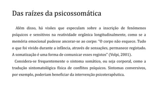 Das raízes da psicossomática
Além disso, há visões que especulam sobre a inscrição de fenómenos
psíquicos e sensitivos na reatividade orgânica longitudinalmente, como se a
memória emocional pudesse ancorar-se ao corpo: “O corpo não esquece. Tudo
o que foi vivido durante a infância, através de sensações, permanece registado.
A somatização é uma forma de comunicar esses registos” (Volpi, 2001).
Considera-se frequentemente o sintoma somático, ou seja corporal, como a
tradução sintomatológica física de conflitos psíquicos. Sintomas conversivos,
por exemplo, poderiam beneficiar da intervenção psicoterapêutica.
 