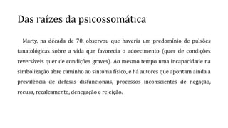 Das raízes da psicossomática
Marty, na década de 70, observou que haveria um predomínio de pulsões
tanatológicas sobre a vida que favorecia o adoecimento (quer de condições
reversíveis quer de condições graves). Ao mesmo tempo uma incapacidade na
simbolização abre caminho ao sintoma físico, e há autores que apontam ainda a
prevalência de defesas disfuncionais, processos inconscientes de negação,
recusa, recalcamento, denegação e rejeição.
 