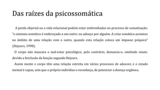 Das raízes da psicossomática
A perda objectal ou a vida relacional podem estar embrenhadas no processo de somatização:
“o sintoma somático é endereçado a um outro: eu adoeço por alguém. A crise somática acontece
no âmbito de uma relação com o outro, quando esta relação coloca um impasse psíquico”
(Dejours, 1998).
O corpo não mascara o mal-estar psicológico, pelo contrário, denuncia-o, emitindo sinais:
devido a forclusão da função segundo Dejours.
Assim mente e corpo têm uma relação estreita em vários processos de adoecer, e o estado
mental é capaz, sem que o próprio indivíduo o reconheça, de potenciar a doença orgânica.
 