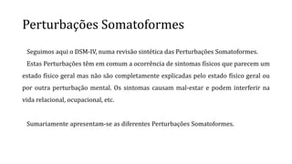 Perturbações Somatoformes
Seguimos aqui o DSM-IV, numa revisão sintética das Perturbações Somatoformes.
Estas Perturbações têm em comum a ocorrência de sintomas físicos que parecem um
estado físico geral mas não são completamente explicadas pelo estado físico geral ou
por outra perturbação mental. Os sintomas causam mal-estar e podem interferir na
vida relacional, ocupacional, etc.
Sumariamente apresentam-se as diferentes Perturbações Somatoformes.
 