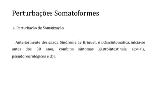 Perturbações Somatoformes
1- Perturbação de Somatização
Anteriormente designada Síndrome de Briquet, é polissintomática, inicia-se
antes dos 30 anos, combina sintomas gastrointestinais, sexuais,
pseudoneurológicos e dor.
 