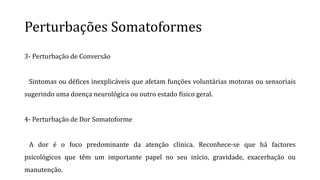 Perturbações Somatoformes
3- Perturbação de Conversão
Sintomas ou défices inexplicáveis que afetam funções voluntárias motoras ou sensoriais
sugerindo uma doença neurológica ou outro estado físico geral.
4- Perturbação de Dor Somatoforme
A dor é o foco predominante da atenção clínica. Reconhece-se que há factores
psicológicos que têm um importante papel no seu início, gravidade, exacerbação ou
manutenção.
 