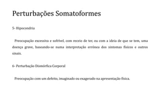 Perturbações Somatoformes
5- Hipocondria
Preocupação excessiva e sofrível, com receio de ter, ou com a ideia de que se tem, uma
doença grave, baseando-se numa interpretação errónea dos sintomas físicos e outros
sinais.
6- Perturbação Dismórfica Corporal
Preocupação com um defeito, imaginado ou exagerado na apresentação física.
 