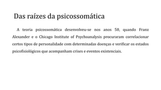 Das raízes da psicossomática
A teoria psicossomática desenvolveu-se nos anos 50, quando Franz
Alexander e o Chicago Institute of Psychoanalysis procuraram correlacionar
certos tipos de personalidade com determinadas doenças e verificar os estados
psicofisiológicos que acompanham crises e eventos existenciais.
 