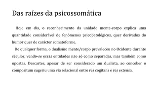 Das raízes da psicossomática
Hoje em dia, o reconhecimento da unidade mente-corpo explica uma
quantidade considerável de fenómenos psicopatológicos, quer derivados do
humor quer de carácter somatoforme.
De qualquer forma, o dualismo mente/corpo prevaleceu no Ocidente durante
séculos, vendo-se essas entidades não só como separadas, mas também como
opostas. Descartes, apesar de ser considerado um dualista, ao conceber o
compositum sugeriu uma via relacional entre res cogitans e res extensa.
 