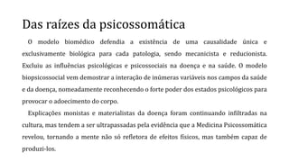Das raízes da psicossomática
O modelo biomédico defendia a existência de uma causalidade única e
exclusivamente biológica para cada patologia, sendo mecanicista e reducionista.
Excluiu as influências psicológicas e psicossociais na doença e na saúde. O modelo
biopsicossocial vem demostrar a interação de inúmeras variáveis nos campos da saúde
e da doença, nomeadamente reconhecendo o forte poder dos estados psicológicos para
provocar o adoecimento do corpo.
Explicações monistas e materialistas da doença foram continuando infiltradas na
cultura, mas tendem a ser ultrapassadas pela evidência que a Medicina Psicossomática
revelou, tornando a mente não só refletora de efeitos físicos, mas também capaz de
produzi-los.
 