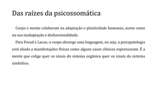 Das raízes da psicossomática
Corpo e mente colaboram na adaptação e plasticidade humanas, assim como
na sua inadaptação e disfuncionalidade.
Para Freud e Lacan, o corpo abrange uma linguagem, ou seja, a psicopatologia
está aliada a manifestações físicas como alguns casos clínicos expressavam. É a
mente que colige quer os sinais do sistema orgânico quer os sinais do sistema
simbólico.
 