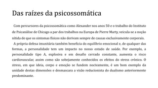 Das raízes da psicossomática
Com percursores da psicossomática como Alexander nos anos 50 e o trabalho do Instituto
de Psicanálise de Chicago a par dos trabalhos na Europa de Pierre Marty, veicula-se a noção
nítida de que os sintomas físicos não derivam sempre de causas exclusivamente corporais.
A própria defesa imunitária também beneficia do equilíbrio emocional e, de qualquer das
formas, a personalidade tem um impacto no nosso estado de saúde. Por exemplo, a
personalidade tipo A, explosiva e em desafio cerrado constante, aumenta o risco
cardiovascular, assim como são sobejamente conhecidos os efeitos do stress crónico. O
stress, em que ideia, corpo e emoção se fundem nocivamente, é um bom exemplo da
unidade destas dimensões e desmascara a visão reducionista do dualismo anteriormente
predominante.
 