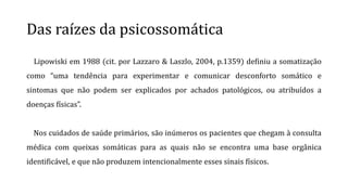 Das raízes da psicossomática
Lipowiski em 1988 (cit. por Lazzaro & Laszlo, 2004, p.1359) definiu a somatização
como “uma tendência para experimentar e comunicar desconforto somático e
sintomas que não podem ser explicados por achados patológicos, ou atribuídos a
doenças físicas”.
Nos cuidados de saúde primários, são inúmeros os pacientes que chegam à consulta
médica com queixas somáticas para as quais não se encontra uma base orgânica
identificável, e que não produzem intencionalmente esses sinais físicos.
 