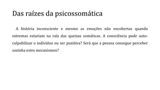 Das raízes da psicossomática
A história inconsciente e mesmo as emoções não encobertas quando
extremas estariam na raíz das queixas somáticas. A consciência pode auto-
culpabilizar o indivíduo ou ser punitiva? Será que a pessoa consegue perceber
sozinha estes mecanismos?
 