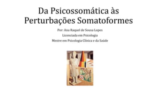 Da Psicossomática às
Perturbações Somatoformes
Por: Ana Raquel de Sousa Lopes
Licenciada em Psicologia
Mestre em Psicologia Clínica e da Saúde
 